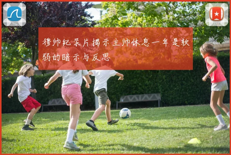 穆帅纪录片揭示主帅休息一年是软弱的暗示与反思