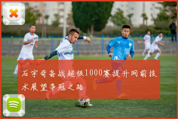 石宇奇备战超级1000赛提升网前技术展望争冠之路